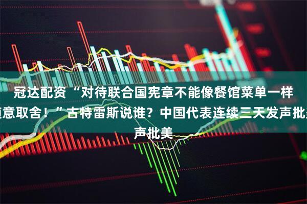 冠达配资 “对待联合国宪章不能像餐馆菜单一样随意取舍！”古特雷斯说谁？中国代表连续三天发声批美