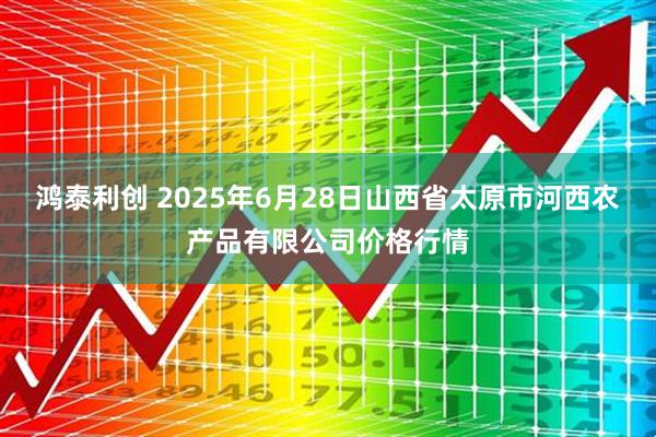 鸿泰利创 2025年6月28日山西省太原市河西农产品有限公司价格行情