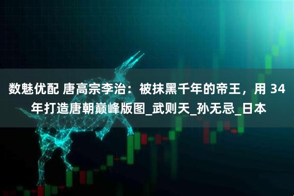 数魅优配 唐高宗李治：被抹黑千年的帝王，用 34 年打造唐朝巅峰版图_武则天_孙无忌_日本