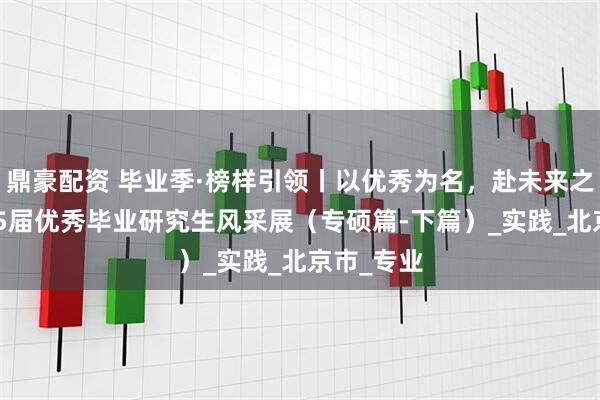 鼎豪配资 毕业季·榜样引领丨以优秀为名，赴未来之约：2025届优秀毕业研究生风采展（专硕篇-下篇）_实践_北京市_专业