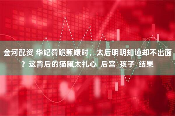 金河配资 华妃罚跪甄嬛时，太后明明知道却不出面？这背后的猫腻太扎心_后宫_孩子_结果