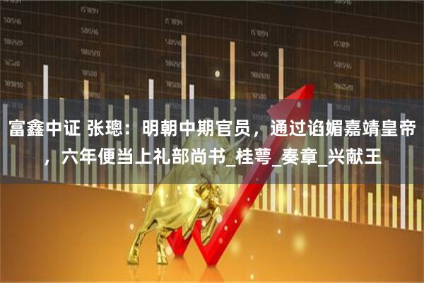 富鑫中证 张璁：明朝中期官员，通过谄媚嘉靖皇帝，六年便当上礼部尚书_桂萼_奏章_兴献王