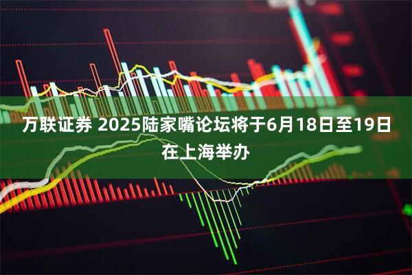 万联证券 2025陆家嘴论坛将于6月18日至19日在上海举办
