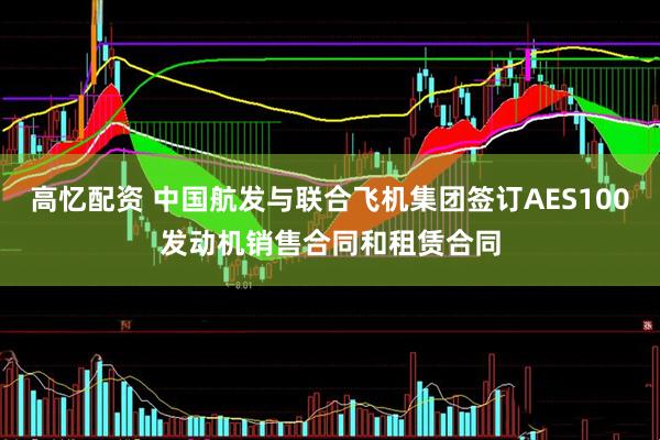高忆配资 中国航发与联合飞机集团签订AES100发动机销售合同和租赁合同